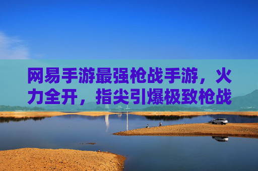 网易手游最强枪战手游，火力全开，指尖引爆极致枪战体验