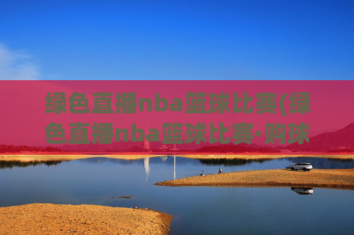绿色直播nba篮球比赛(绿色直播nba篮球比赛·购球点这.球迷最新入口.中国)