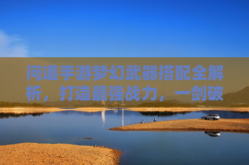 问道手游梦幻武器搭配全解析,打造最强战力,一剑破苍穹