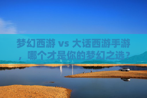 梦幻西游 vs 大话西游手游,哪个才是你的梦幻之选?——深度解析与玩法对比指南