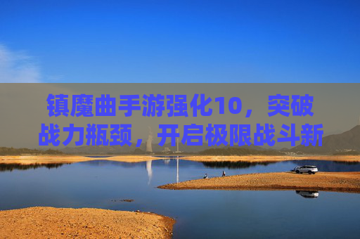 镇魔曲手游强化10,突破战力瓶颈,开启极限战斗新篇章