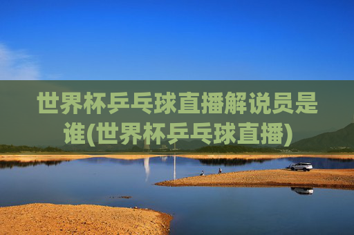 世界杯乒乓球直播解说员是谁(世界杯乒乓球直播)