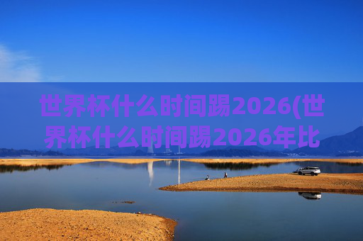 世界杯什么时间踢2026(世界杯什么时间踢2026年比赛)