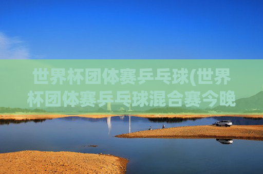 世界杯团体赛乒乓球(世界杯团体赛乒乓球混合赛今晚直播吗)