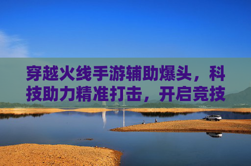 穿越火线手游辅助爆头，科技助力精准打击，开启竞技新体验