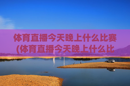 体育直播今天晚上什么比赛(体育直播今天晚上什么比赛啊)今晚体育直播有哪些比赛?