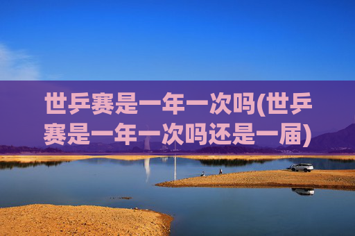 世乒赛是一年一次吗(世乒赛是一年一次吗还是一届)