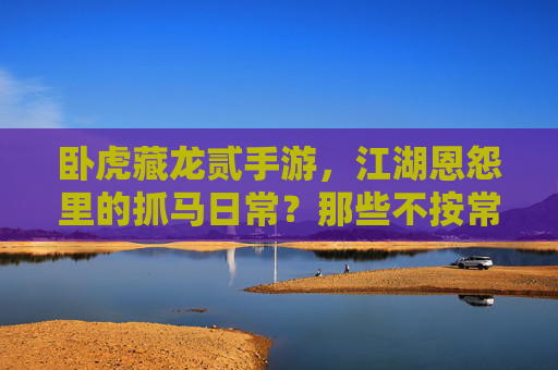 卧虎藏龙贰手游,江湖恩怨里的抓马日常?那些不按常理出牌的剧情小插曲