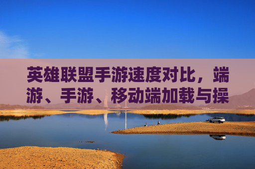 英雄联盟手游速度对比，端游、手游、移动端加载与操作响应全解析
