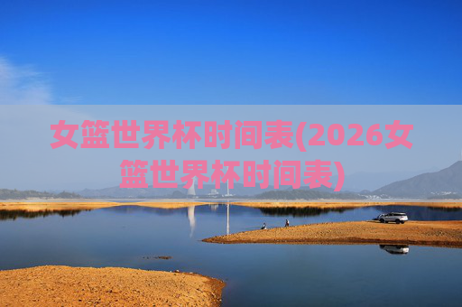 女篮世界杯时间表(2026女篮世界杯时间表)