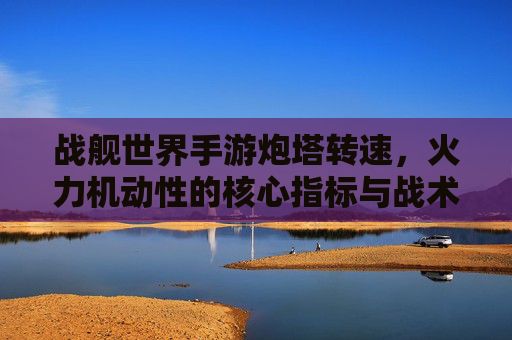 战舰世界手游炮塔转速,火力机动性的核心指标与战术博弈的关键