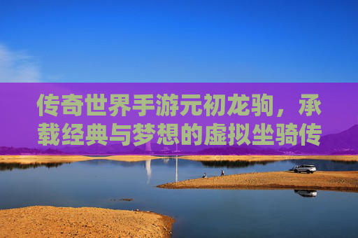 传奇世界手游元初龙驹,承载经典与梦想的虚拟坐骑传奇