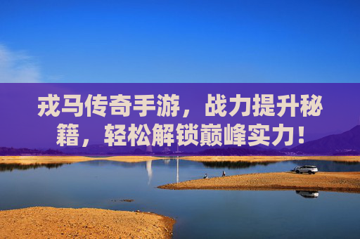 戎马传奇手游，战力提升秘籍，轻松解锁巅峰实力！