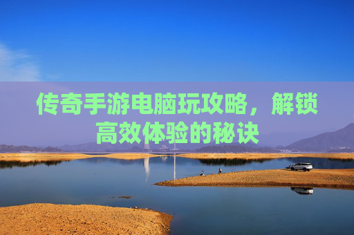 传奇手游电脑玩攻略,解锁高效体验的秘诀