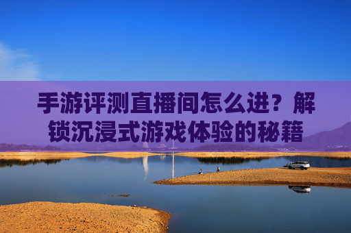 手游评测直播间怎么进?解锁沉浸式游戏体验的秘籍