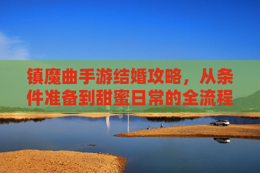 镇魔曲手游结婚攻略,从条件准备到甜蜜日常的全流程详解,镇魔曲手游结婚攻略,从条件准备到甜蜜日常的全流程详解