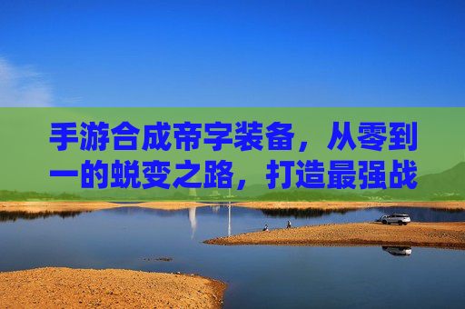 手游合成帝字装备,从零到一的蜕变之路,打造最强战力的终极秘籍
