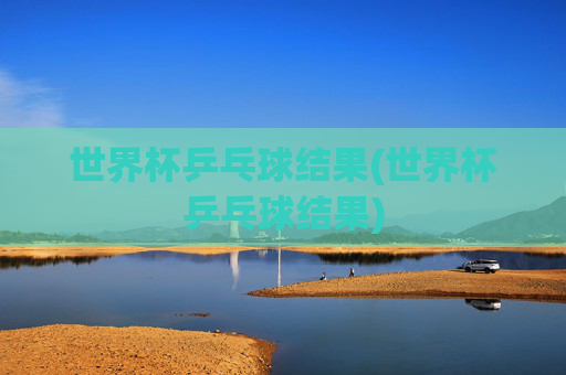 世界杯乒乓球结果(世界杯乒乓球结果)