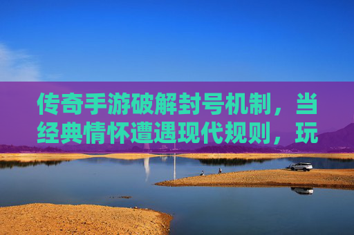 传奇手游破解封号机制,当经典情怀遭遇现代规则,玩家如何破局?传奇手游破解封号机制,经典情怀遭遇现代规则,玩家如何破局?