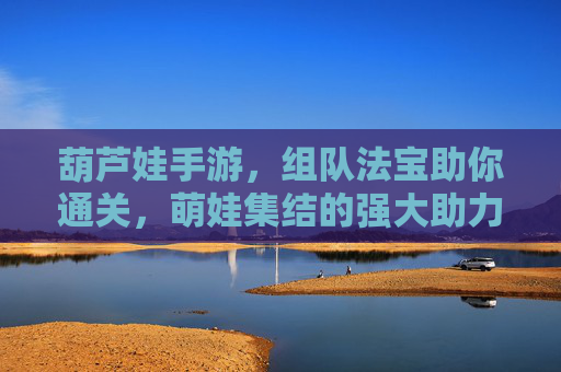 葫芦娃手游,组队法宝助你通关,萌娃集结的强大助力!葫芦娃手游,组队法宝助你通关,萌娃集结的强大助力!