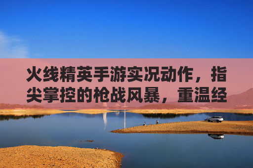 火线精英手游实况动作,指尖掌控的枪战风暴,重温经典热血瞬间