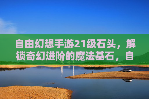 自由幻想手游21级石头,解锁奇幻进阶的魔法基石,自由幻想手游21级石头,解锁奇幻进阶的魔法基石