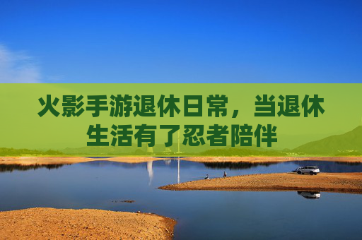 火影手游退休日常,当退休生活有了忍者陪伴