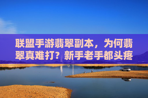 联盟手游翡翠副本,为何翡翠真难打?新手老手都头疼的痛点解析