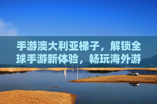 手游澳大利亚梯子，解锁全球手游新体验，畅玩海外游戏无阻碍