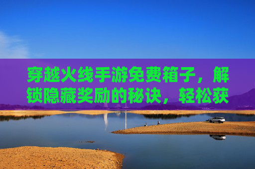 穿越火线手游免费箱子,解锁隐藏奖励的秘诀,轻松获取免费道具