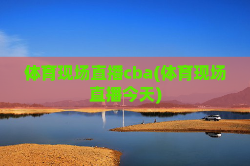 体育现场直播cba(体育现场直播今天)
