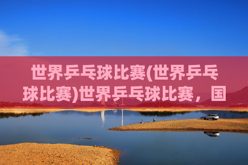 世界乒乓球比赛(世界乒乓球比赛)世界乒乓球比赛,国际乒坛的巅峰对决
