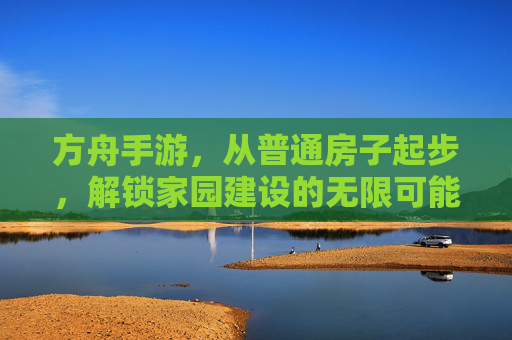 方舟手游,从普通房子起步,解锁家园建设的无限可能,方舟手游,从普通房子起步,解锁家园建设的无限可能