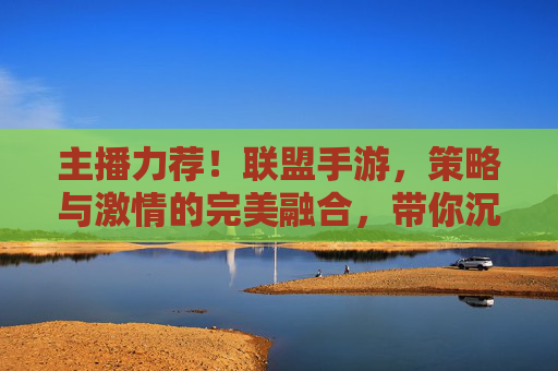 主播力荐！联盟手游，策略与激情的完美融合，带你沉浸热血征途
