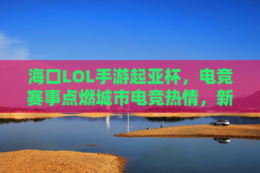 海口LOL手游起亚杯，电竞赛事点燃城市电竞热情，新势力齐聚琼岛燃情对决，海口LOL手游起亚杯，电竞赛事点燃城市电竞热情，新势力齐聚琼岛燃情对决