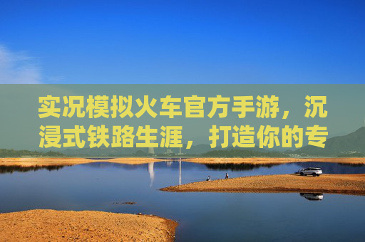 实况模拟火车官方手游,沉浸式铁路生涯,打造你的专属轨道帝国