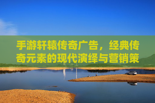 手游轩辕传奇广告，经典传奇元素的现代演绎与营销策略解析