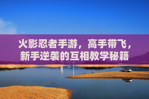 火影忍者手游,高手带飞,新手逆袭的互相教学秘籍