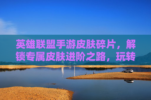 英雄联盟手游皮肤碎片，解锁专属皮肤进阶之路，玩转游戏荣耀的实用指南
