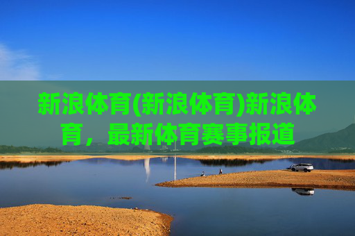 新浪体育(新浪体育)新浪体育,最新体育赛事报道