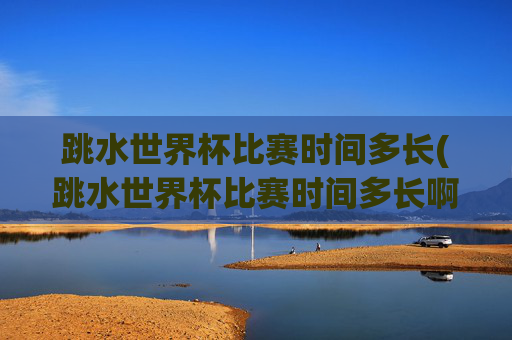 跳水世界杯比赛时间多长(跳水世界杯比赛时间多长啊)