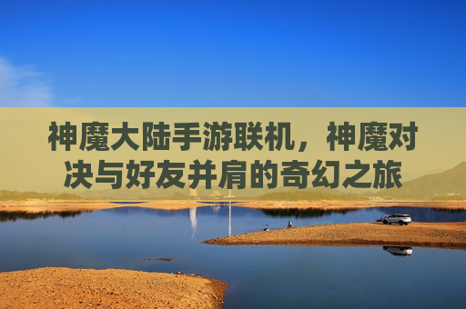 神魔大陆手游联机,神魔对决与好友并肩的奇幻之旅