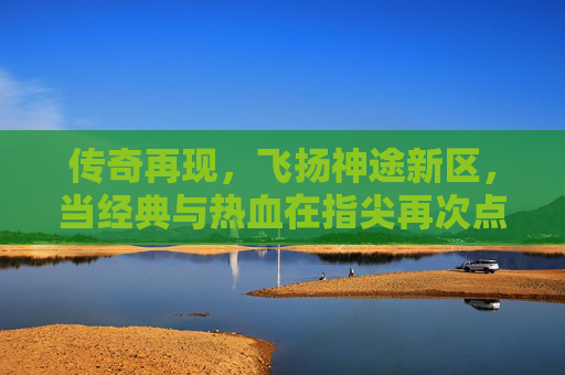 传奇再现，飞扬神途新区，当经典与热血在指尖再次点燃，传奇再现，飞扬神途新区，经典热血在指尖再燃