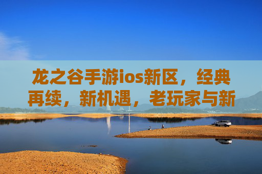 龙之谷手游ios新区,经典再续,新机遇,老玩家与新伙伴的欢乐集结