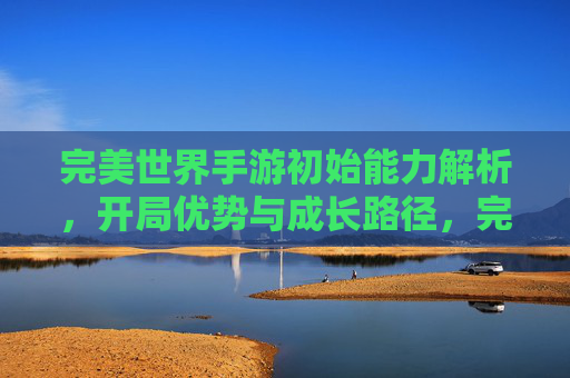 完美世界手游初始能力解析，开局优势与成长路径，完美世界手游初始能力解析，开局优势与成长路径