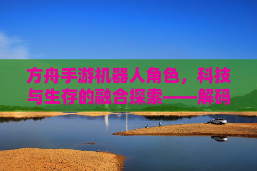 方舟手游机器人角色，科技与生存的融合探索——解码游戏中的智能伙伴