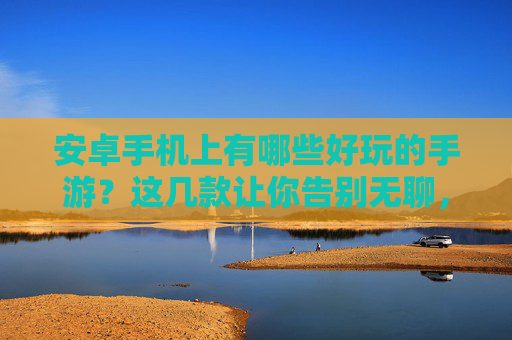 安卓手机上有哪些好玩的手游？这几款让你告别无聊，畅玩不停！