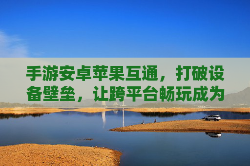 手游安卓苹果互通，打破设备壁垒，让跨平台畅玩成为现实