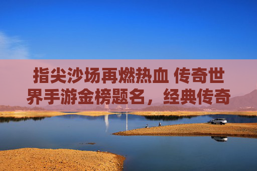 指尖沙场再燃热血 传奇世界手游金榜题名，经典传奇续写新章