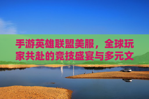 手游英雄联盟美服,全球玩家共赴的竞技盛宴与多元文化碰撞